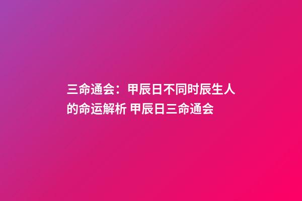 三命通会：甲辰日不同时辰生人的命运解析 甲辰日三命通会